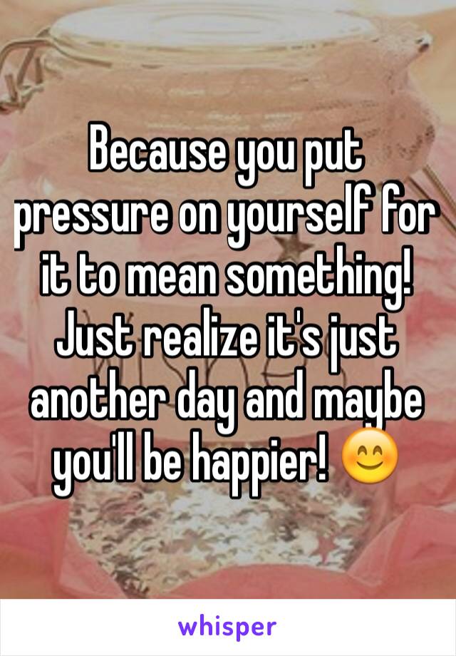 Because you put pressure on yourself for it to mean something! Just realize it's just another day and maybe you'll be happier! 😊