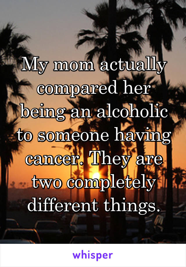 My mom actually compared her being an alcoholic to someone having cancer. They are two completely different things.