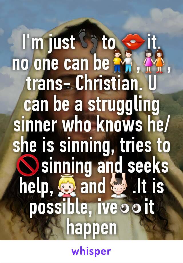 I'm justðŸ‘£to ðŸ‘„it, no one can beðŸ‘¬,ðŸ‘­, trans- Christian. U can be a struggling sinner who knows he/she is sinning, tries toðŸš«sinning and seeks help,ðŸ‘¼andðŸ’†.It is possible, iveðŸ‘€it happen
