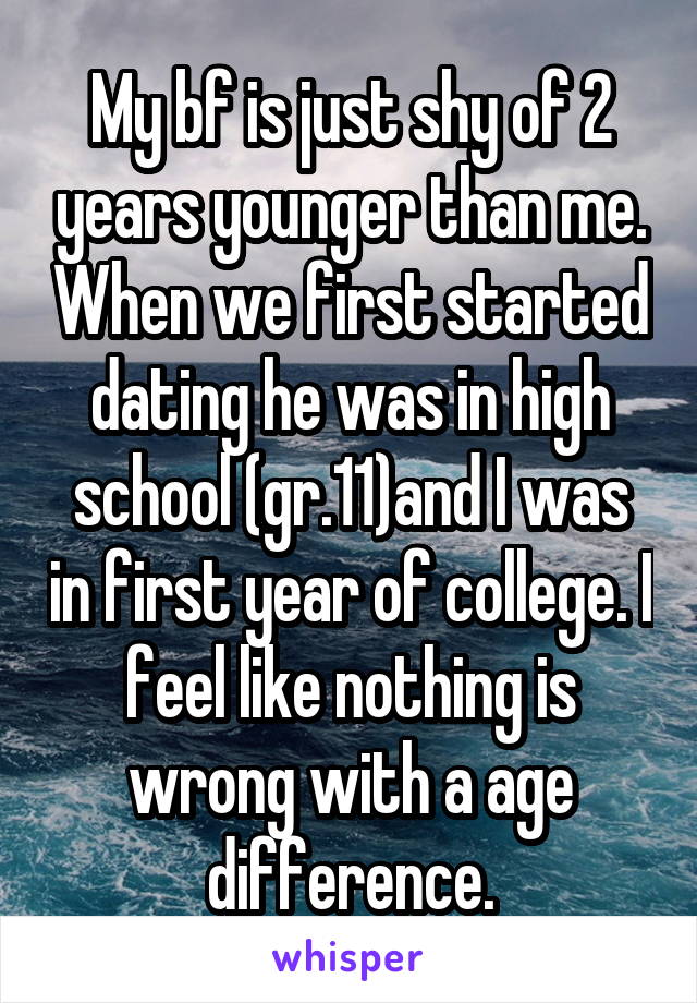 My bf is just shy of 2 years younger than me. When we first started dating he was in high school (gr.11)and I was in first year of college. I feel like nothing is wrong with a age difference.