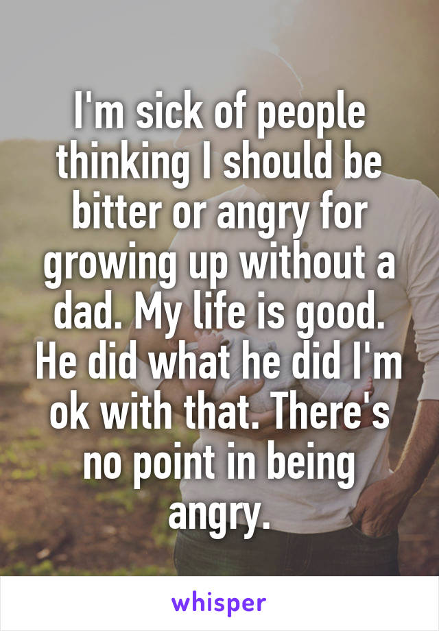 I'm sick of people thinking I should be bitter or angry for growing up without a dad. My life is good. He did what he did I'm ok with that. There's no point in being angry.