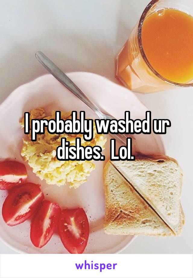 I probably washed ur dishes.  Lol. 