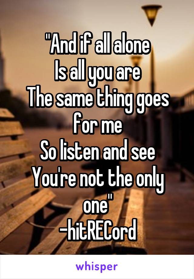 "And if all alone
Is all you are
The same thing goes for me
So listen and see
You're not the only one"
-hitRECord