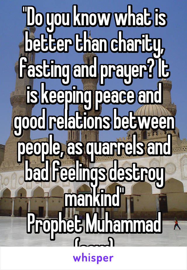 "Do you know what is better than charity, fasting and prayer? It is keeping peace and good relations between people, as quarrels and bad feelings destroy mankind"
Prophet Muhammad (saw)