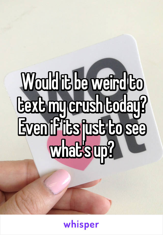 Would it be weird to text my crush today? Even if its just to see what's up?