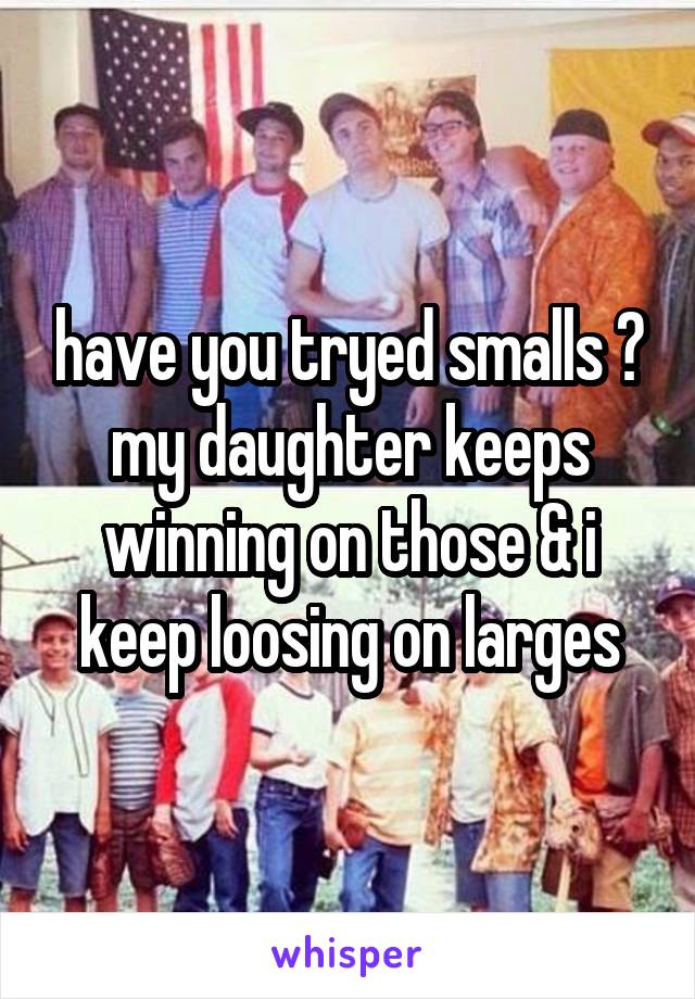 have you tryed smalls ? my daughter keeps winning on those & i keep loosing on larges