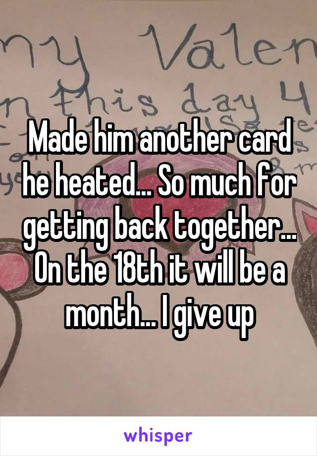 Made him another card he heated... So much for getting back together... On the 18th it will be a month... I give up