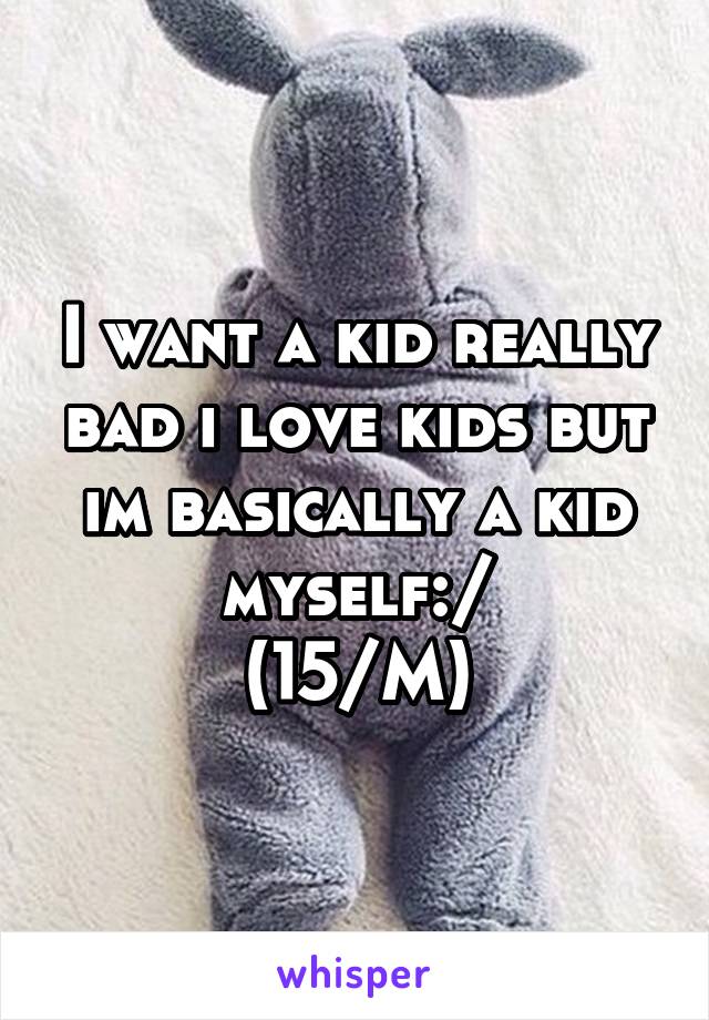 I want a kid really bad i love kids but im basically a kid myself:/
(15/M)