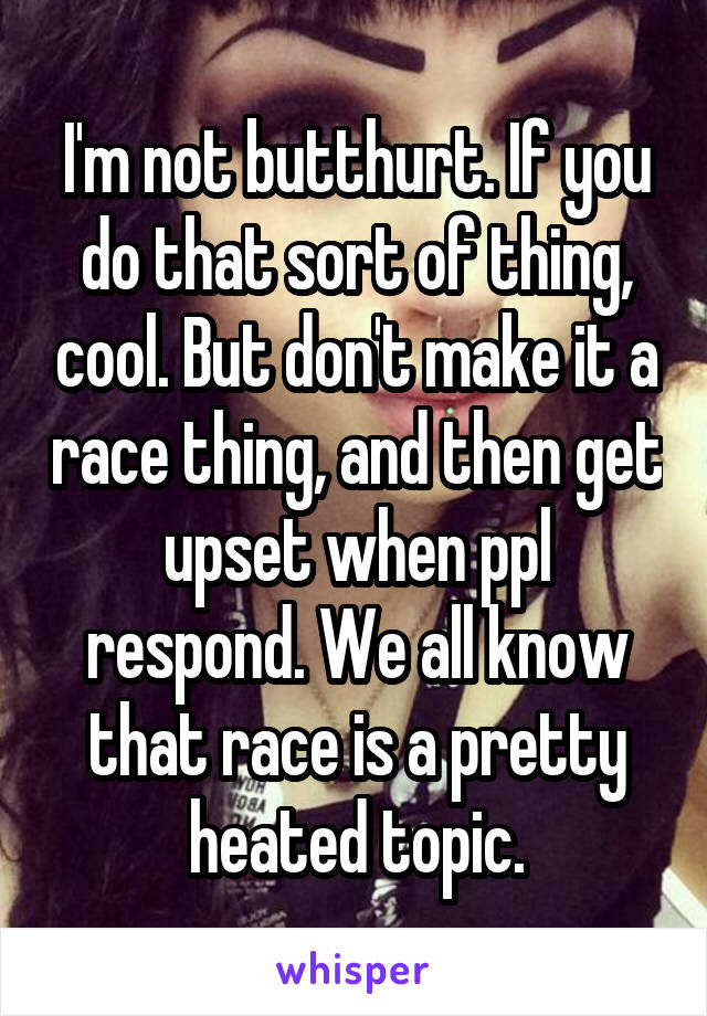 I'm not butthurt. If you do that sort of thing, cool. But don't make it a race thing, and then get upset when ppl respond. We all know that race is a pretty heated topic.