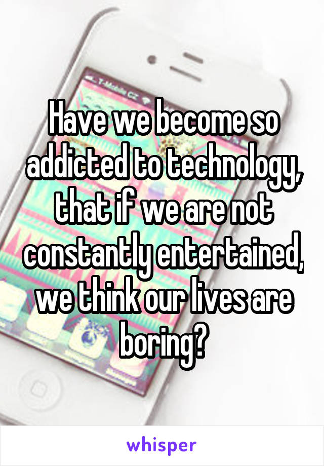 Have we become so addicted to technology, that if we are not constantly entertained, we think our lives are boring?