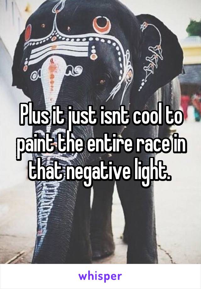 Plus it just isnt cool to paint the entire race in that negative light. 