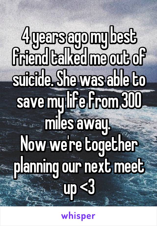 4 years ago my best friend talked me out of suicide. She was able to save my life from 300 miles away. 
Now we're together planning our next meet up <3
