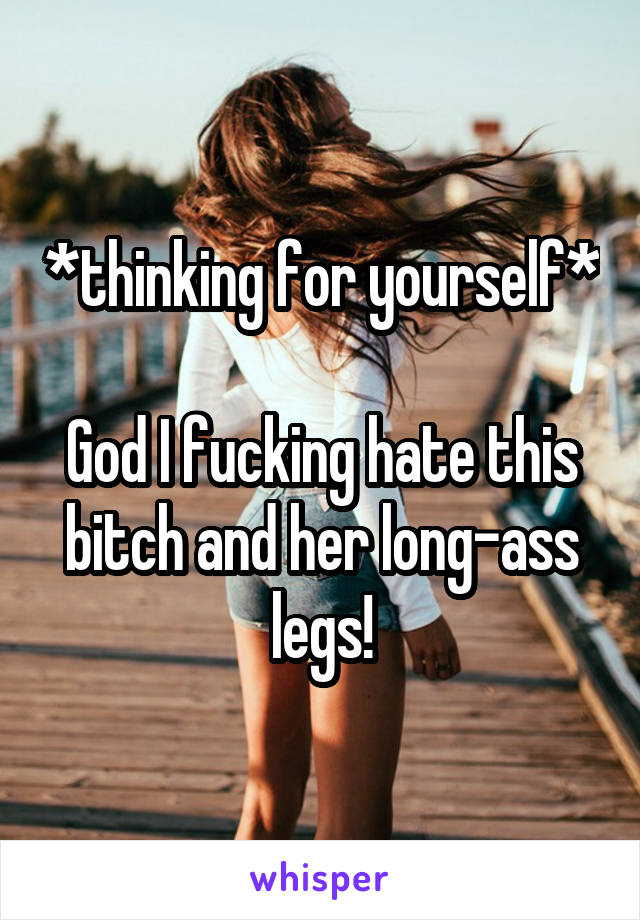 *thinking for yourself* 
God I fucking hate this bitch and her long-ass legs!