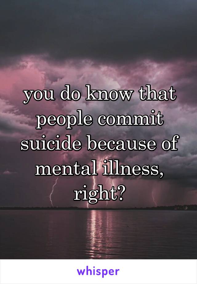you do know that people commit suicide because of mental illness, right?