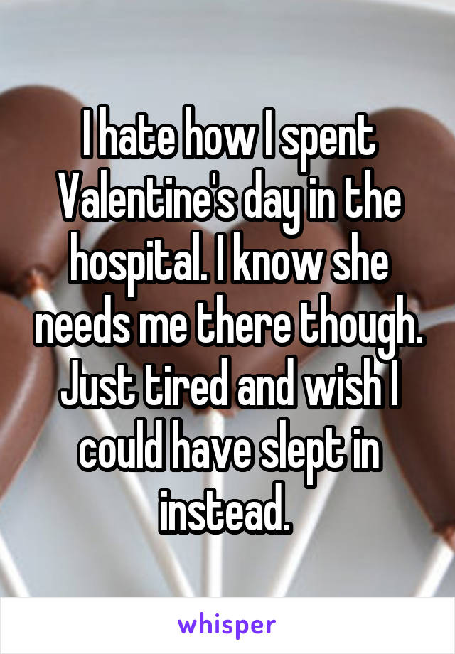 I hate how I spent Valentine's day in the hospital. I know she needs me there though. Just tired and wish I could have slept in instead. 