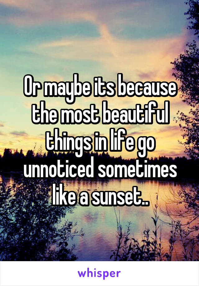 Or maybe its because the most beautiful things in life go unnoticed sometimes like a sunset..