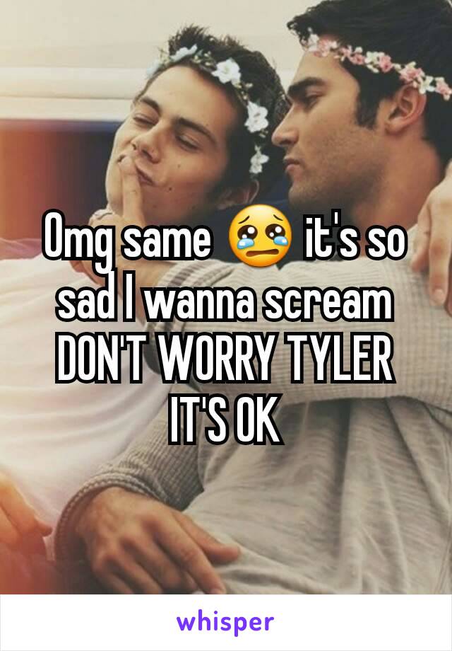 Omg same 😢 it's so sad I wanna scream DON'T WORRY TYLER IT'S OK