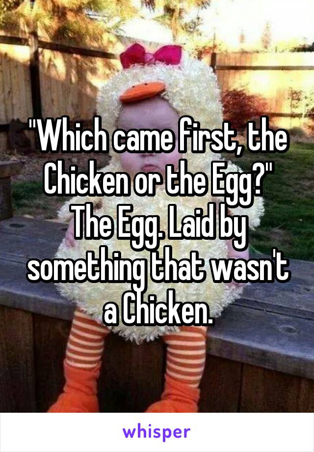 "Which came first, the Chicken or the Egg?"
The Egg. Laid by something that wasn't a Chicken.
