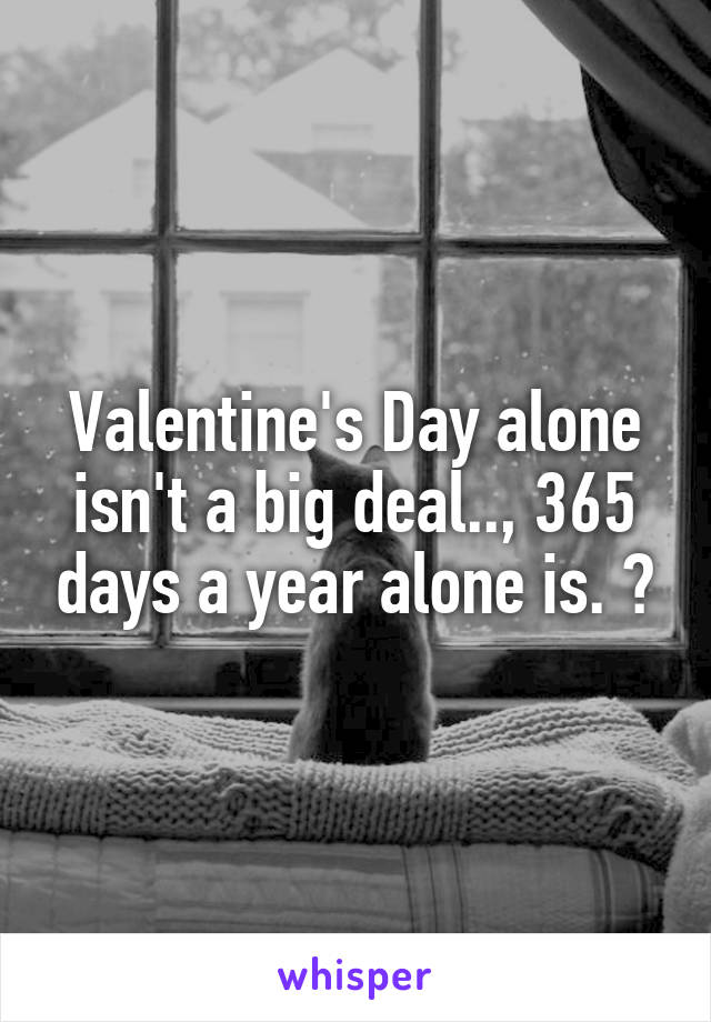 Valentine's Day alone isn't a big deal.., 365 days a year alone is. ðŸ˜’