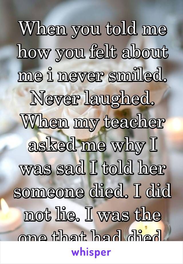 When you told me how you felt about me i never smiled. Never laughed. When my teacher asked me why I was sad I told her someone died. I did not lie. I was the one that had died.