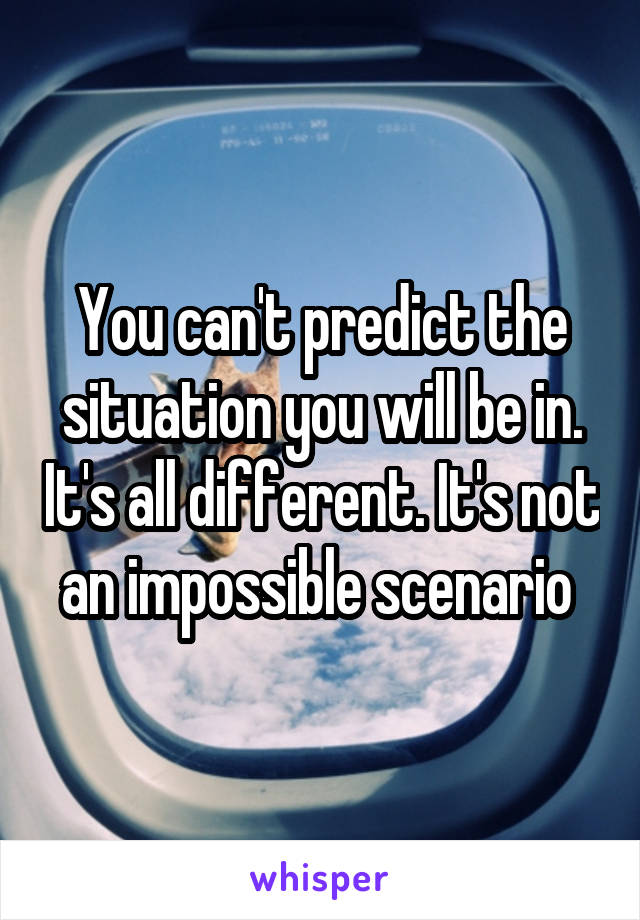 You can't predict the situation you will be in. It's all different. It's not an impossible scenario 