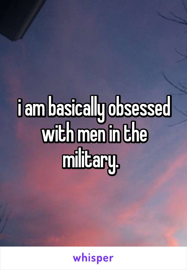 i am basically obsessed with men in the military.  