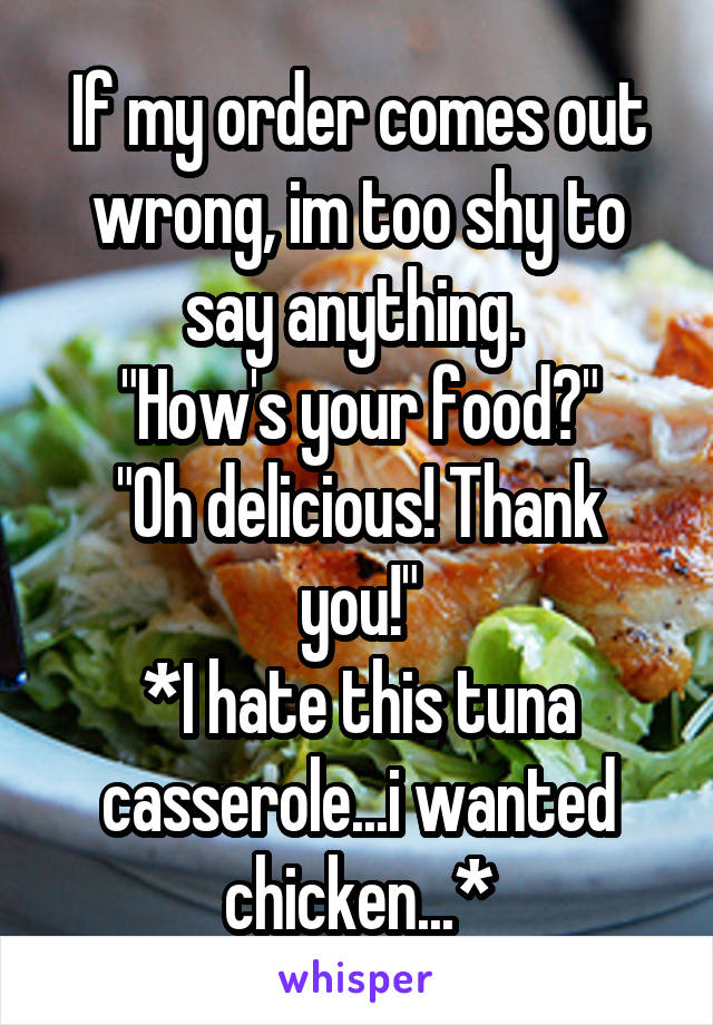 If my order comes out wrong, im too shy to say anything. 
"How's your food?"
"Oh delicious! Thank you!"
*I hate this tuna casserole...i wanted chicken...*