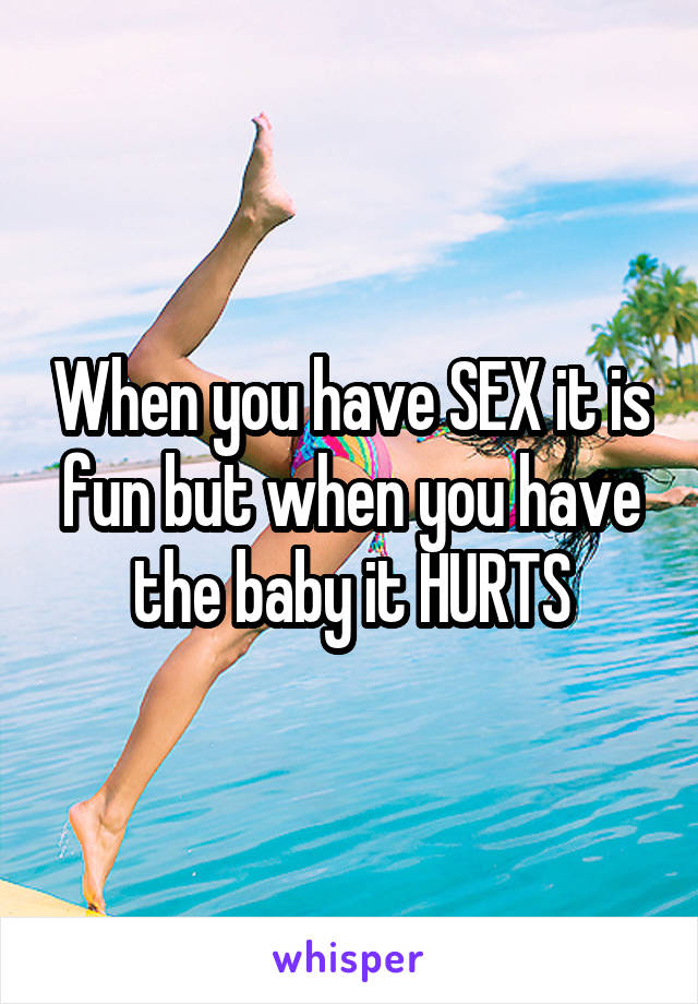 When you have SEX it is fun but when you have the baby it HURTS