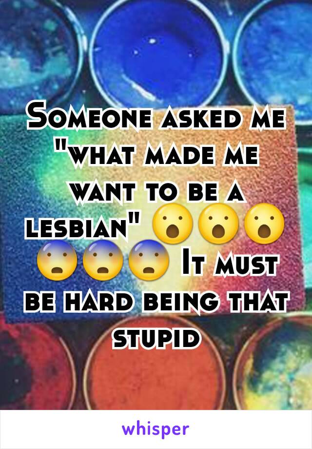 Someone asked me "what made me want to be a lesbian" ðŸ˜®ðŸ˜®ðŸ˜® ðŸ˜¨ðŸ˜¨ðŸ˜¨ It must be hard being that stupid