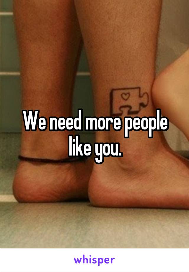We need more people like you.