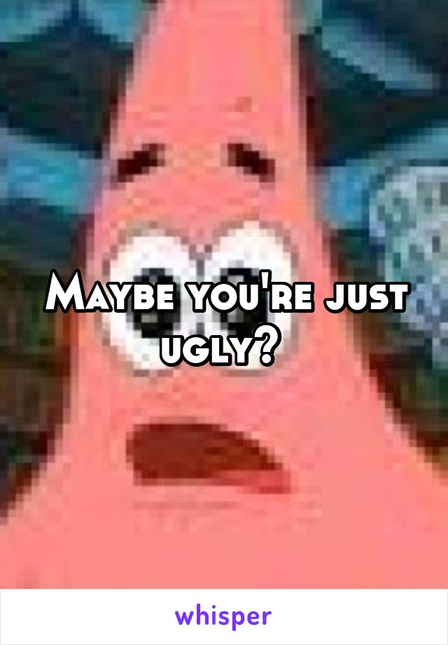 Maybe you're just ugly? 