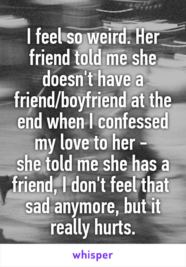 I feel so weird. Her friend told me she doesn't have a friend/boyfriend at the end when I confessed my love to her - 
she told me she has a friend, I don't feel that 
sad anymore, but it really hurts.