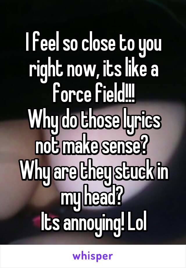 I feel so close to you right now, its like a force field!!!
Why do those lyrics not make sense? 
Why are they stuck in my head? 
Its annoying! Lol