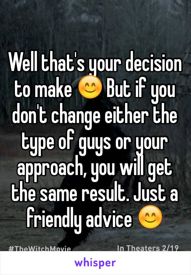 Well that's your decision to make 😊 But if you don't change either the type of guys or your approach, you will get the same result. Just a friendly advice 😊