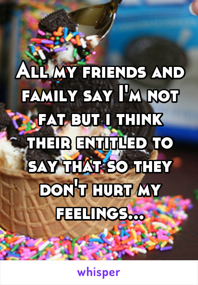 All my friends and family say I'm not fat but i think their entitled to say that so they don't hurt my feelings...