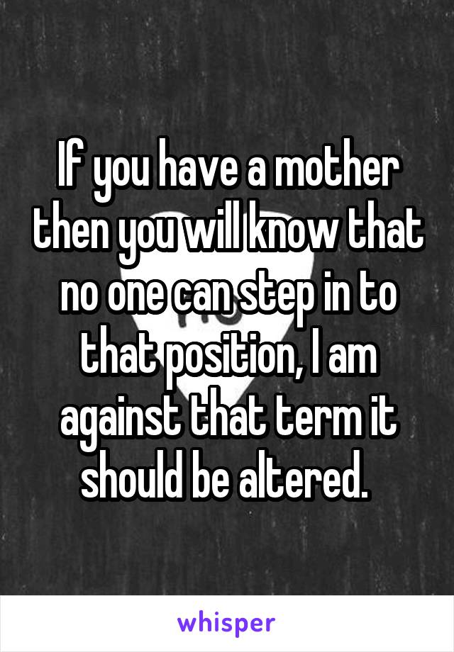 If you have a mother then you will know that no one can step in to that position, I am against that term it should be altered. 