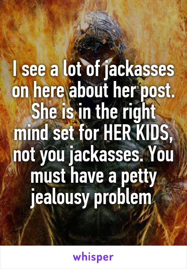 I see a lot of jackasses on here about her post. She is in the right mind set for HER KIDS, not you jackasses. You must have a petty jealousy problem 