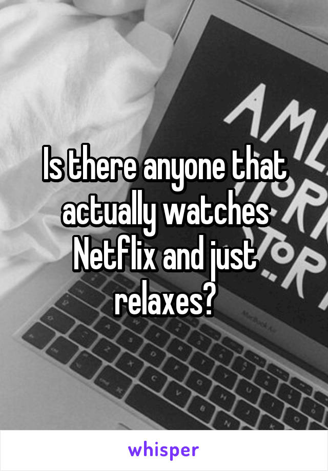 Is there anyone that actually watches Netflix and just relaxes?