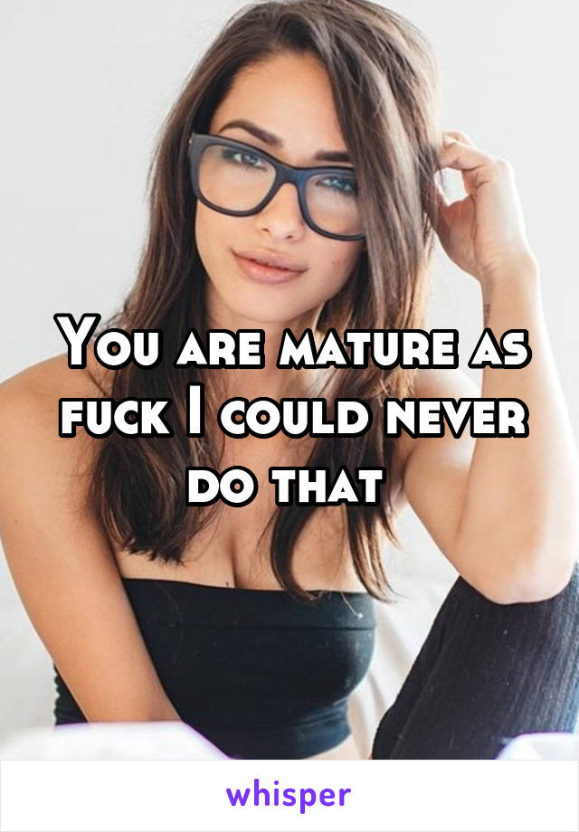 You are mature as fuck I could never do that 
