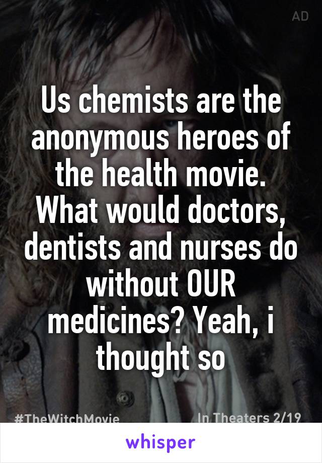 Us chemists are the anonymous heroes of the health movie. What would doctors, dentists and nurses do without OUR medicines? Yeah, i thought so