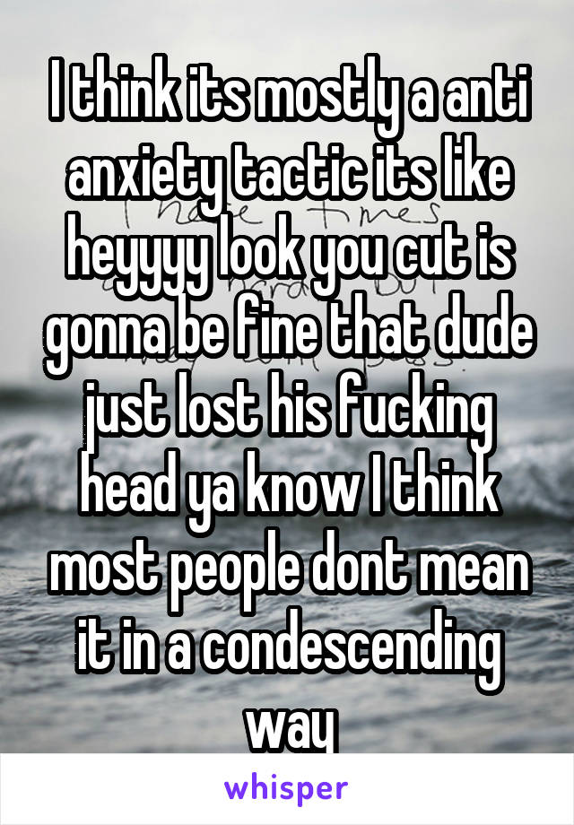 I think its mostly a anti anxiety tactic its like heyyyy look you cut is gonna be fine that dude just lost his fucking head ya know I think most people dont mean it in a condescending way