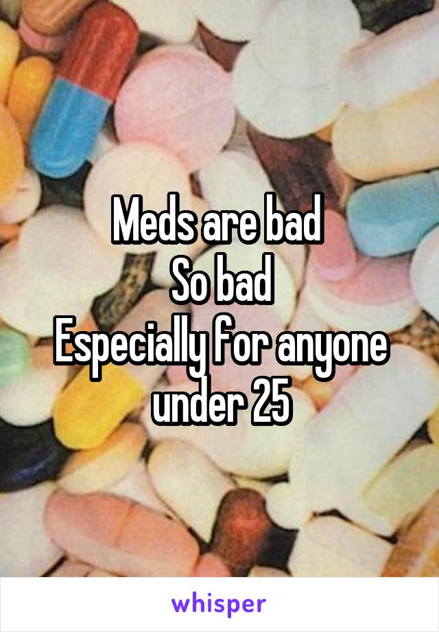Meds are bad 
So bad
Especially for anyone under 25
