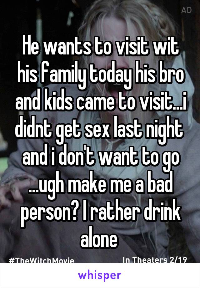 He wants to visit wit his family today his bro and kids came to visit...i didnt get sex last night  and i don't want to go ...ugh make me a bad person? I rather drink alone 