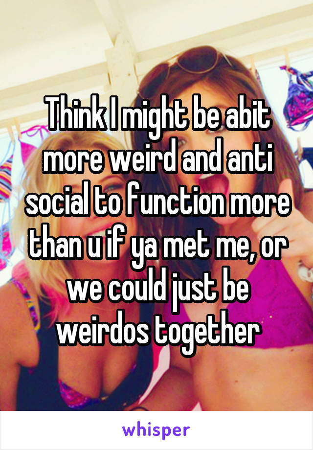 Think I might be abit more weird and anti social to function more than u if ya met me, or we could just be weirdos together