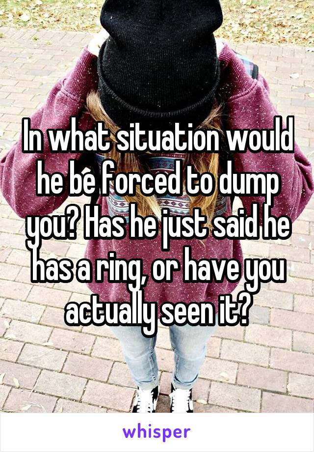 In what situation would he be forced to dump you? Has he just said he has a ring, or have you actually seen it?