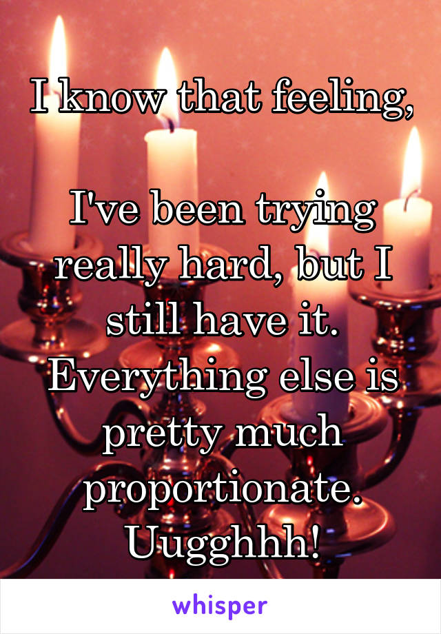 I know that feeling, 
I've been trying really hard, but I still have it.
Everything else is pretty much proportionate.
Uugghhh!