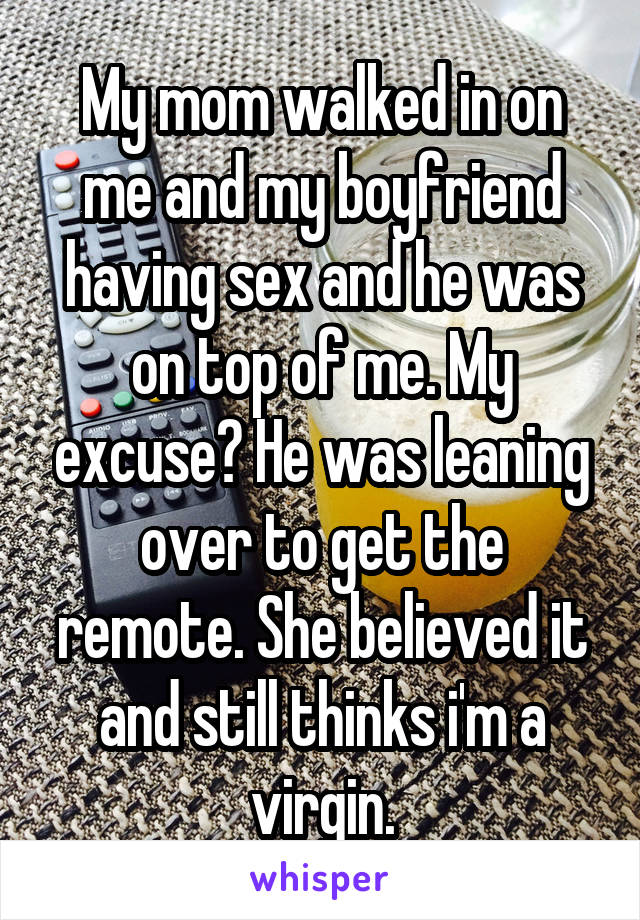My mom walked in on me and my boyfriend having sex and he was on top of me. My excuse? He was leaning over to get the remote. She believed it and still thinks i'm a virgin.