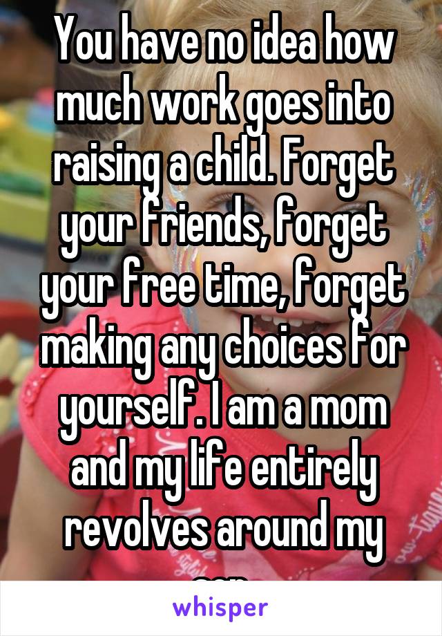You have no idea how much work goes into raising a child. Forget your friends, forget your free time, forget making any choices for yourself. I am a mom and my life entirely revolves around my son.