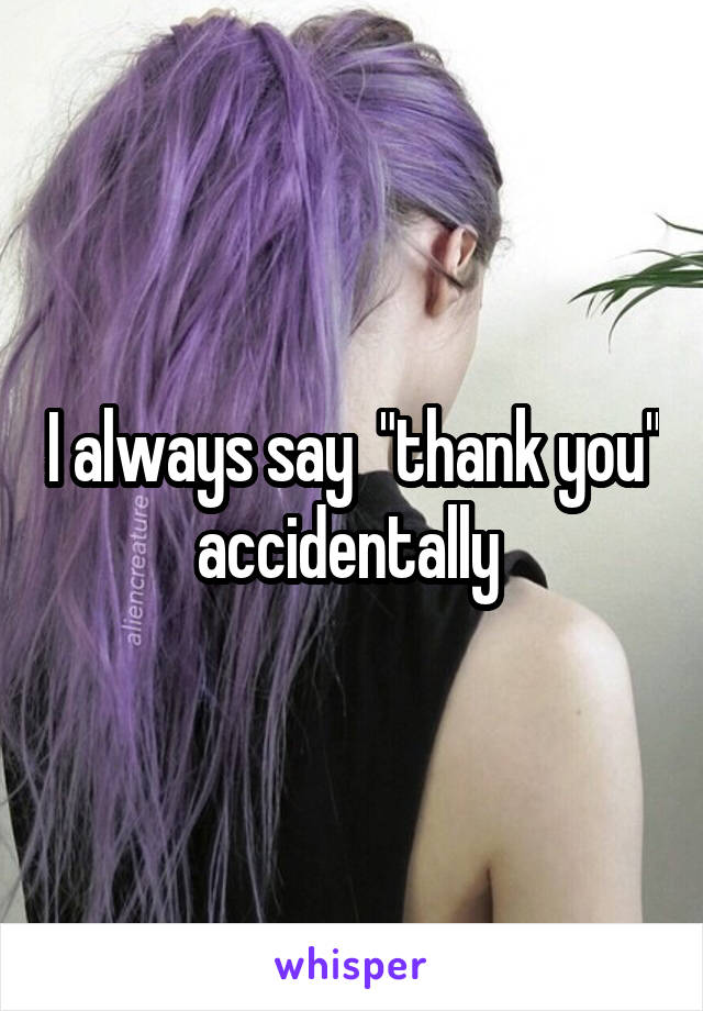 I always say  "thank you" accidentally 