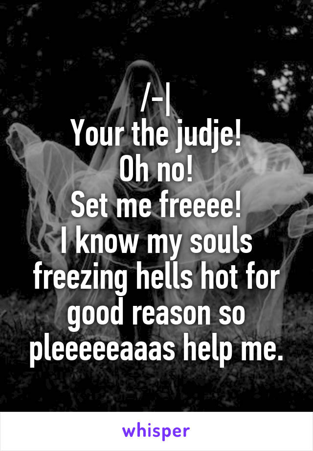 /-|
Your the judje!
Oh no!
Set me freeee!
I know my souls freezing hells hot for good reason so pleeeeeaaas help me.